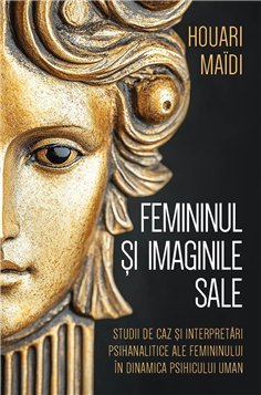 Femininul si imaginile sale - Studii de caz si interpretari psihanalitice ale femininului in dinamica psihicului uman - Houari M