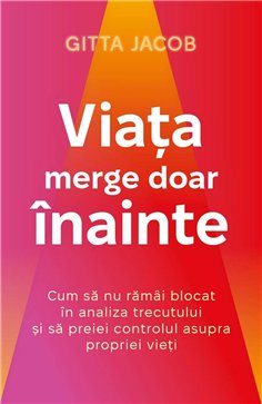 Viata merge doar inainte - Cum sa nu ramai blocat in analiza trecutului si sa preiei controlul asupra propriei vieti - Gitta Jac