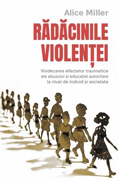 Radacinile violentei - Vindecarea efectelor traumatice ale abuzului si educatiei autoritare la nivel de individ si societate - A