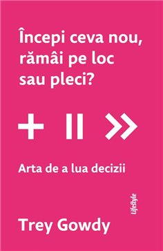Incepi ceva nou, ramai pe loc sau pleci? Arta de a lua decizii - Trey Gowdy | Editura Lifestyle Publishing